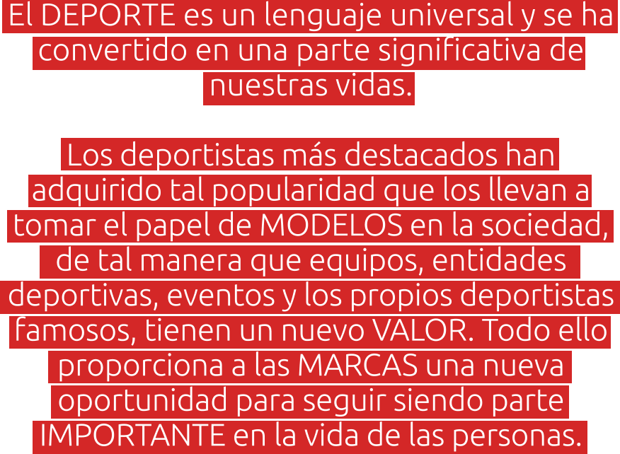 El DEPORTE es un lenguaje universal y se ha convertido en una parte significativa de nuestras vidas.   Los deportistas más destacados han adquirido tal popularidad que los llevan a tomar el papel de MODELOS en la sociedad, de tal manera que equipos, entidades deportivas, eventos y los propios deportistas famosos, tienen un nuevo VALOR. Todo ello proporciona a las MARCAS una nueva oportunidad para seguir siendo parte IMPORTANTE en la vida de las personas.