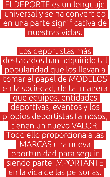 El DEPORTE es un lenguaje universal y se ha convertido en una parte significativa de nuestras vidas.   Los deportistas más destacados han adquirido tal popularidad que los llevan a tomar el papel de MODELOS en la sociedad, de tal manera que equipos, entidades deportivas, eventos y los propios deportistas famosos, tienen un nuevo VALOR. Todo ello proporciona a las MARCAS una nueva oportunidad para seguir siendo parte IMPORTANTE en la vida de las personas.